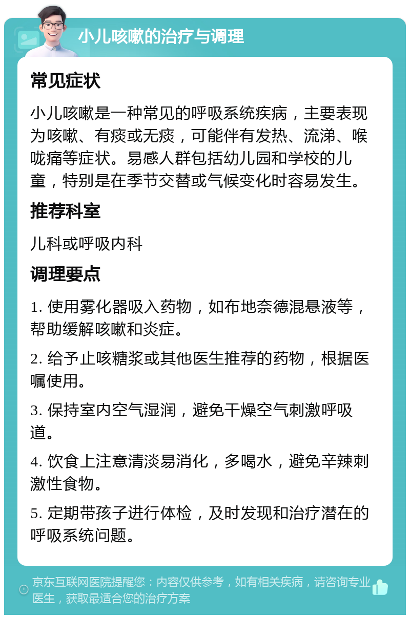 小儿咳嗽的治疗与调理 常见症状 小儿咳嗽是一种常见的呼吸系统疾病，主要表现为咳嗽、有痰或无痰，可能伴有发热、流涕、喉咙痛等症状。易感人群包括幼儿园和学校的儿童，特别是在季节交替或气候变化时容易发生。 推荐科室 儿科或呼吸内科 调理要点 1. 使用雾化器吸入药物，如布地奈德混悬液等，帮助缓解咳嗽和炎症。 2. 给予止咳糖浆或其他医生推荐的药物，根据医嘱使用。 3. 保持室内空气湿润，避免干燥空气刺激呼吸道。 4. 饮食上注意清淡易消化，多喝水，避免辛辣刺激性食物。 5. 定期带孩子进行体检，及时发现和治疗潜在的呼吸系统问题。