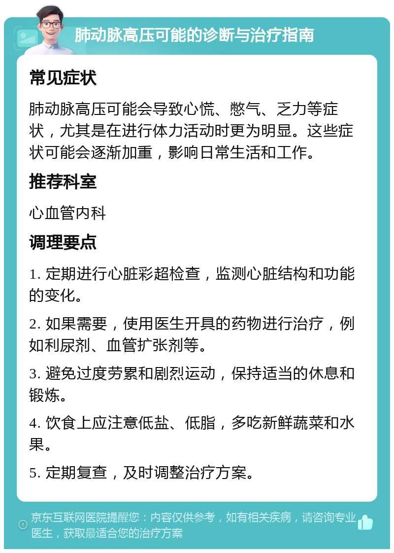 肺动脉高压可能的诊断与治疗指南 常见症状 肺动脉高压可能会导致心慌、憋气、乏力等症状，尤其是在进行体力活动时更为明显。这些症状可能会逐渐加重，影响日常生活和工作。 推荐科室 心血管内科 调理要点 1. 定期进行心脏彩超检查，监测心脏结构和功能的变化。 2. 如果需要，使用医生开具的药物进行治疗，例如利尿剂、血管扩张剂等。 3. 避免过度劳累和剧烈运动，保持适当的休息和锻炼。 4. 饮食上应注意低盐、低脂，多吃新鲜蔬菜和水果。 5. 定期复查，及时调整治疗方案。