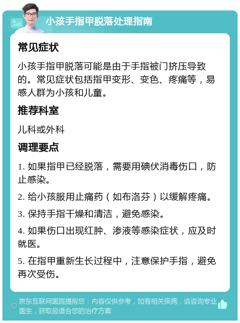 小孩手指甲脱落处理指南 常见症状 小孩手指甲脱落可能是由于手指被门挤压导致的。常见症状包括指甲变形、变色、疼痛等，易感人群为小孩和儿童。 推荐科室 儿科或外科 调理要点 1. 如果指甲已经脱落，需要用碘伏消毒伤口，防止感染。 2. 给小孩服用止痛药（如布洛芬）以缓解疼痛。 3. 保持手指干燥和清洁，避免感染。 4. 如果伤口出现红肿、渗液等感染症状，应及时就医。 5. 在指甲重新生长过程中，注意保护手指，避免再次受伤。