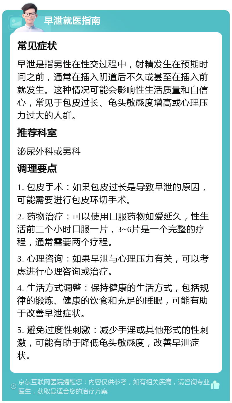 早泄就医指南 常见症状 早泄是指男性在性交过程中，射精发生在预期时间之前，通常在插入阴道后不久或甚至在插入前就发生。这种情况可能会影响性生活质量和自信心，常见于包皮过长、龟头敏感度增高或心理压力过大的人群。 推荐科室 泌尿外科或男科 调理要点 1. 包皮手术：如果包皮过长是导致早泄的原因，可能需要进行包皮环切手术。 2. 药物治疗：可以使用口服药物如爱延久，性生活前三个小时口服一片，3~6片是一个完整的疗程，通常需要两个疗程。 3. 心理咨询：如果早泄与心理压力有关，可以考虑进行心理咨询或治疗。 4. 生活方式调整：保持健康的生活方式，包括规律的锻炼、健康的饮食和充足的睡眠，可能有助于改善早泄症状。 5. 避免过度性刺激：减少手淫或其他形式的性刺激，可能有助于降低龟头敏感度，改善早泄症状。