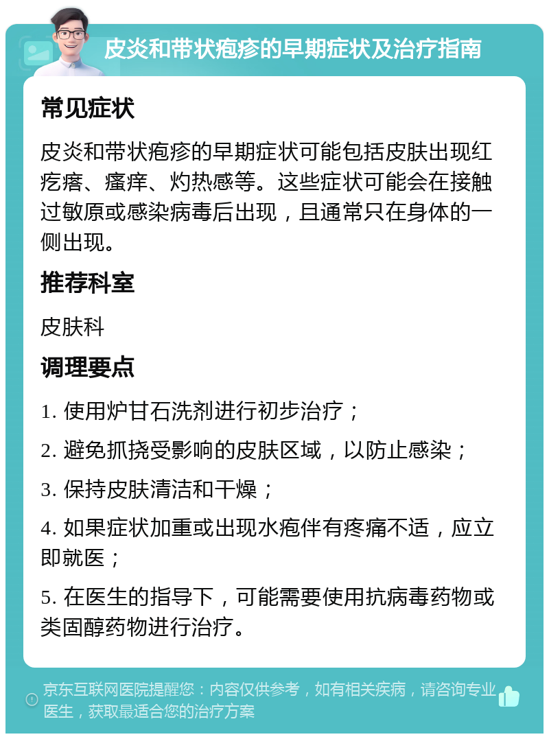 皮炎和带状疱疹的早期症状及治疗指南 常见症状 皮炎和带状疱疹的早期症状可能包括皮肤出现红疙瘩、瘙痒、灼热感等。这些症状可能会在接触过敏原或感染病毒后出现，且通常只在身体的一侧出现。 推荐科室 皮肤科 调理要点 1. 使用炉甘石洗剂进行初步治疗； 2. 避免抓挠受影响的皮肤区域，以防止感染； 3. 保持皮肤清洁和干燥； 4. 如果症状加重或出现水疱伴有疼痛不适，应立即就医； 5. 在医生的指导下，可能需要使用抗病毒药物或类固醇药物进行治疗。