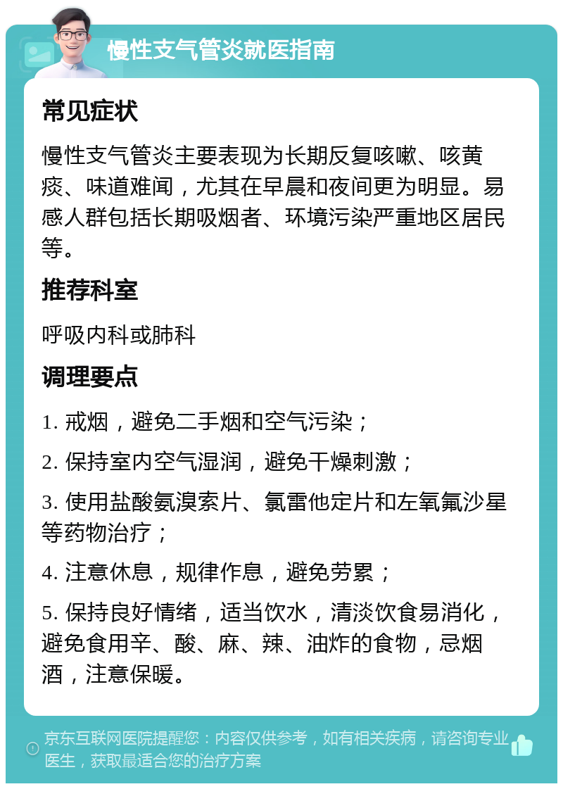 慢性支气管炎就医指南 常见症状 慢性支气管炎主要表现为长期反复咳嗽、咳黄痰、味道难闻，尤其在早晨和夜间更为明显。易感人群包括长期吸烟者、环境污染严重地区居民等。 推荐科室 呼吸内科或肺科 调理要点 1. 戒烟，避免二手烟和空气污染； 2. 保持室内空气湿润，避免干燥刺激； 3. 使用盐酸氨溴索片、氯雷他定片和左氧氟沙星等药物治疗； 4. 注意休息，规律作息，避免劳累； 5. 保持良好情绪，适当饮水，清淡饮食易消化，避免食用辛、酸、麻、辣、油炸的食物，忌烟酒，注意保暖。