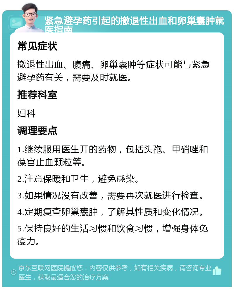 紧急避孕药引起的撤退性出血和卵巢囊肿就医指南 常见症状 撤退性出血、腹痛、卵巢囊肿等症状可能与紧急避孕药有关，需要及时就医。 推荐科室 妇科 调理要点 1.继续服用医生开的药物，包括头孢、甲硝唑和葆宫止血颗粒等。 2.注意保暖和卫生，避免感染。 3.如果情况没有改善，需要再次就医进行检查。 4.定期复查卵巢囊肿，了解其性质和变化情况。 5.保持良好的生活习惯和饮食习惯，增强身体免疫力。