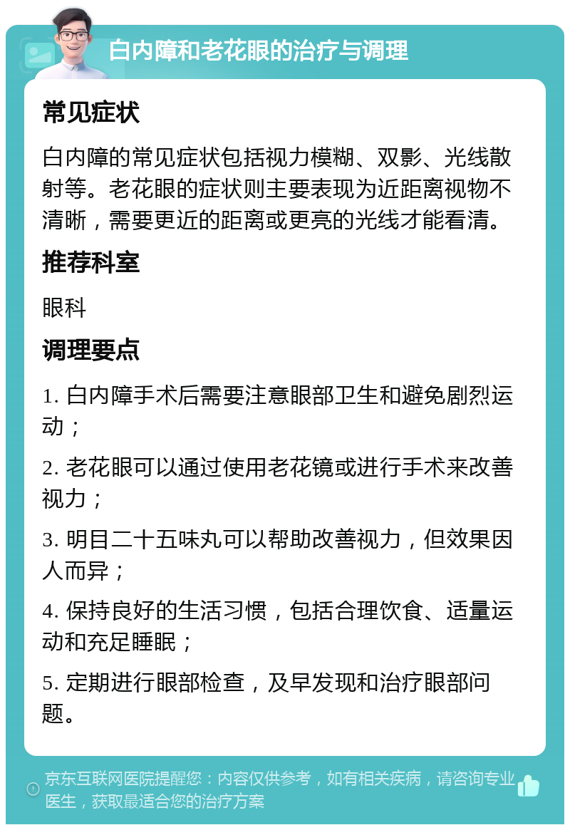 白内障和老花眼的治疗与调理 常见症状 白内障的常见症状包括视力模糊、双影、光线散射等。老花眼的症状则主要表现为近距离视物不清晰，需要更近的距离或更亮的光线才能看清。 推荐科室 眼科 调理要点 1. 白内障手术后需要注意眼部卫生和避免剧烈运动； 2. 老花眼可以通过使用老花镜或进行手术来改善视力； 3. 明目二十五味丸可以帮助改善视力，但效果因人而异； 4. 保持良好的生活习惯，包括合理饮食、适量运动和充足睡眠； 5. 定期进行眼部检查，及早发现和治疗眼部问题。