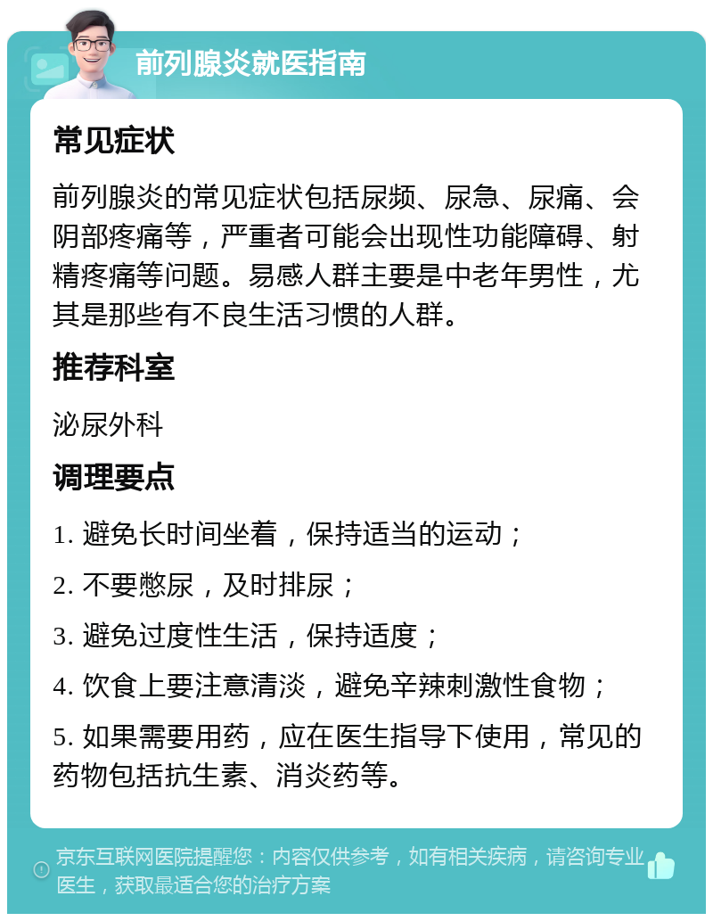 前列腺炎就医指南 常见症状 前列腺炎的常见症状包括尿频、尿急、尿痛、会阴部疼痛等，严重者可能会出现性功能障碍、射精疼痛等问题。易感人群主要是中老年男性，尤其是那些有不良生活习惯的人群。 推荐科室 泌尿外科 调理要点 1. 避免长时间坐着，保持适当的运动； 2. 不要憋尿，及时排尿； 3. 避免过度性生活，保持适度； 4. 饮食上要注意清淡，避免辛辣刺激性食物； 5. 如果需要用药，应在医生指导下使用，常见的药物包括抗生素、消炎药等。