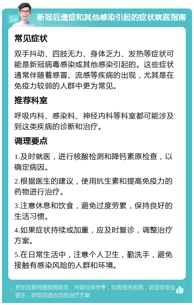 新冠后遗症和其他感染引起的症状就医指南 常见症状 双手抖动、四肢无力、身体乏力、发热等症状可能是新冠病毒感染或其他感染引起的。这些症状通常伴随着感冒、流感等疾病的出现，尤其是在免疫力较弱的人群中更为常见。 推荐科室 呼吸内科、感染科、神经内科等科室都可能涉及到这类疾病的诊断和治疗。 调理要点 1.及时就医，进行核酸检测和降钙素原检查，以确定病因。 2.根据医生的建议，使用抗生素和提高免疫力的药物进行治疗。 3.注意休息和饮食，避免过度劳累，保持良好的生活习惯。 4.如果症状持续或加重，应及时复诊，调整治疗方案。 5.在日常生活中，注意个人卫生，勤洗手，避免接触有感染风险的人群和环境。