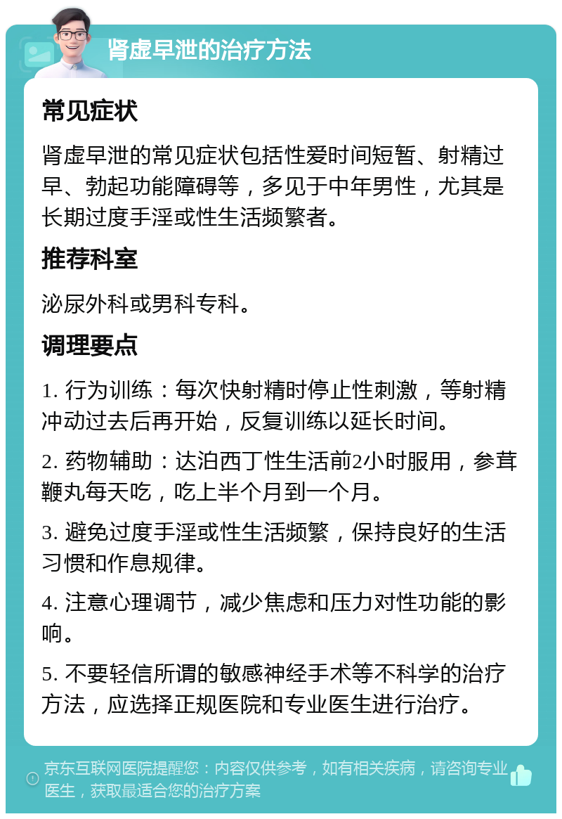 肾虚早泄的治疗方法 常见症状 肾虚早泄的常见症状包括性爱时间短暂、射精过早、勃起功能障碍等，多见于中年男性，尤其是长期过度手淫或性生活频繁者。 推荐科室 泌尿外科或男科专科。 调理要点 1. 行为训练：每次快射精时停止性刺激，等射精冲动过去后再开始，反复训练以延长时间。 2. 药物辅助：达泊西丁性生活前2小时服用，参茸鞭丸每天吃，吃上半个月到一个月。 3. 避免过度手淫或性生活频繁，保持良好的生活习惯和作息规律。 4. 注意心理调节，减少焦虑和压力对性功能的影响。 5. 不要轻信所谓的敏感神经手术等不科学的治疗方法，应选择正规医院和专业医生进行治疗。