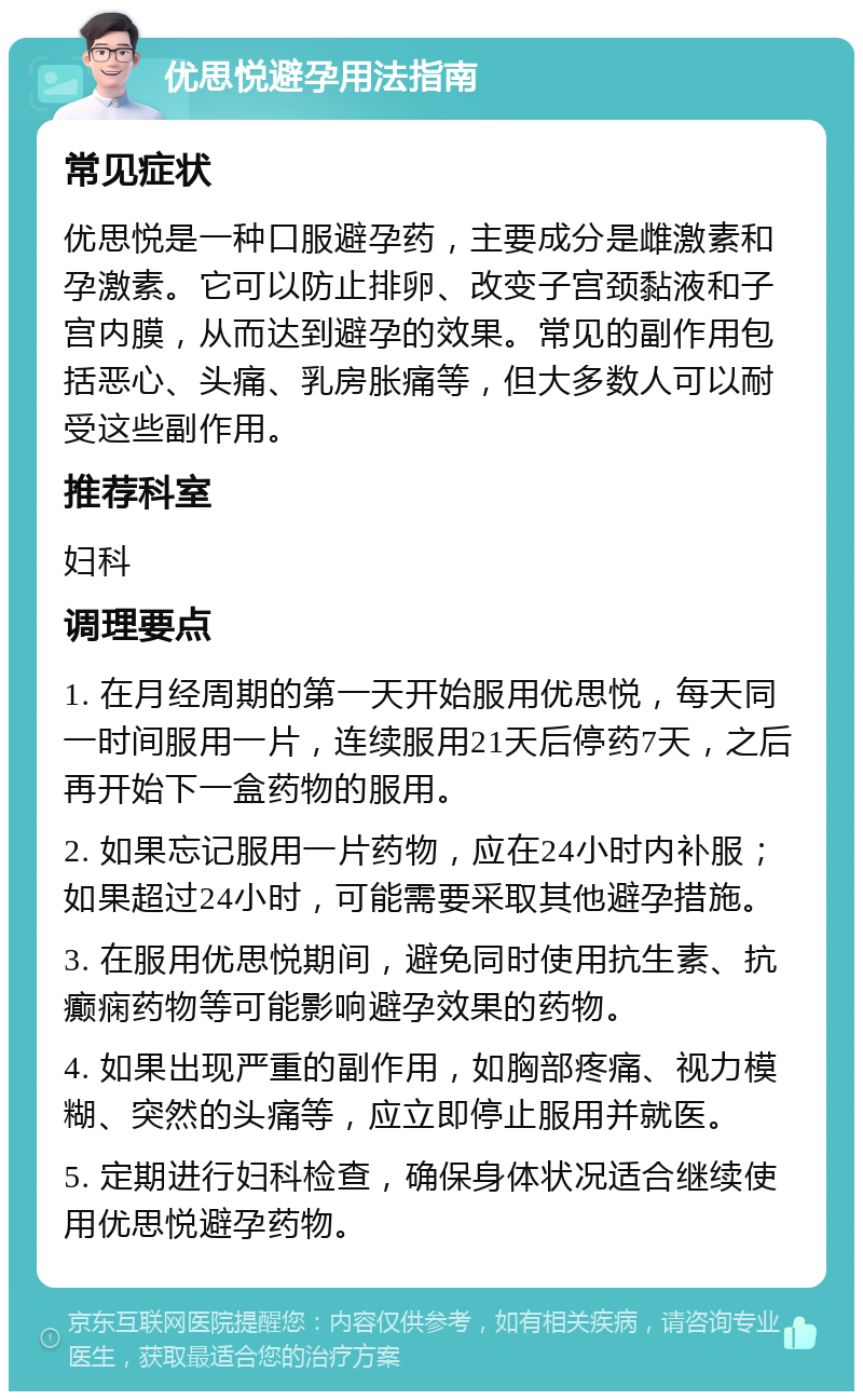 优思悦避孕用法指南 常见症状 优思悦是一种口服避孕药，主要成分是雌激素和孕激素。它可以防止排卵、改变子宫颈黏液和子宫内膜，从而达到避孕的效果。常见的副作用包括恶心、头痛、乳房胀痛等，但大多数人可以耐受这些副作用。 推荐科室 妇科 调理要点 1. 在月经周期的第一天开始服用优思悦，每天同一时间服用一片，连续服用21天后停药7天，之后再开始下一盒药物的服用。 2. 如果忘记服用一片药物，应在24小时内补服；如果超过24小时，可能需要采取其他避孕措施。 3. 在服用优思悦期间，避免同时使用抗生素、抗癫痫药物等可能影响避孕效果的药物。 4. 如果出现严重的副作用，如胸部疼痛、视力模糊、突然的头痛等，应立即停止服用并就医。 5. 定期进行妇科检查，确保身体状况适合继续使用优思悦避孕药物。