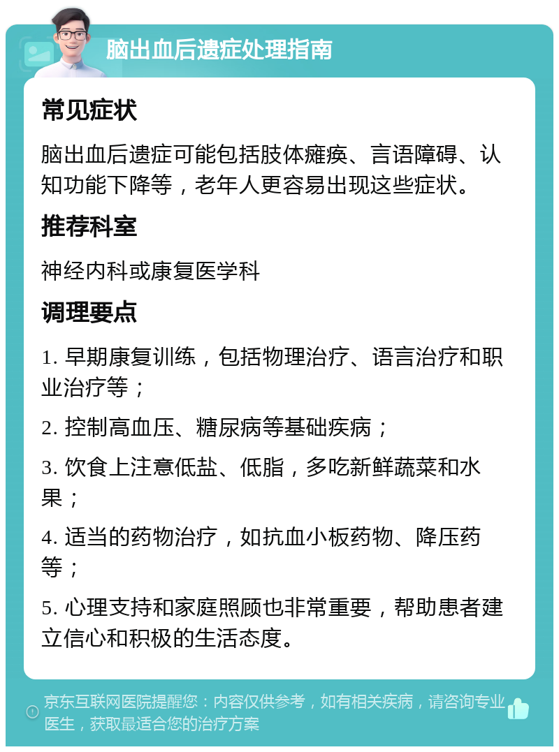 脑出血后遗症处理指南 常见症状 脑出血后遗症可能包括肢体瘫痪、言语障碍、认知功能下降等，老年人更容易出现这些症状。 推荐科室 神经内科或康复医学科 调理要点 1. 早期康复训练，包括物理治疗、语言治疗和职业治疗等； 2. 控制高血压、糖尿病等基础疾病； 3. 饮食上注意低盐、低脂，多吃新鲜蔬菜和水果； 4. 适当的药物治疗，如抗血小板药物、降压药等； 5. 心理支持和家庭照顾也非常重要，帮助患者建立信心和积极的生活态度。