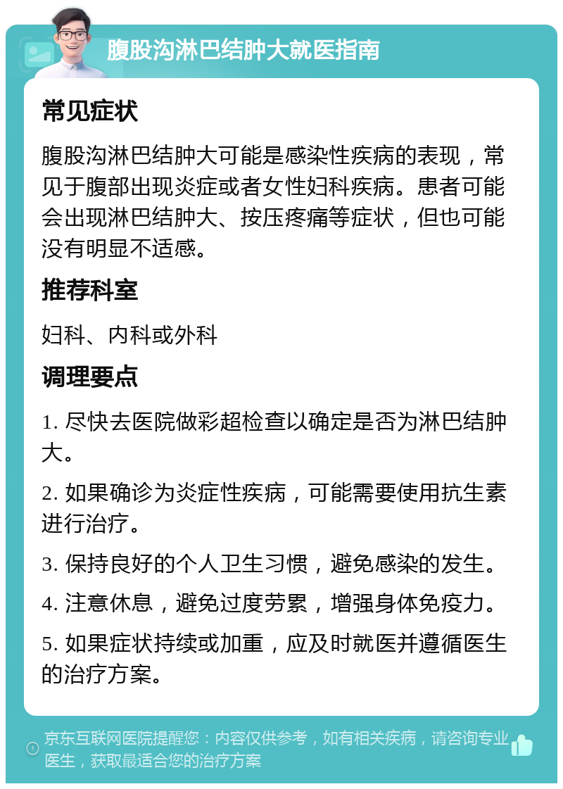 腹股沟淋巴结肿大就医指南 常见症状 腹股沟淋巴结肿大可能是感染性疾病的表现，常见于腹部出现炎症或者女性妇科疾病。患者可能会出现淋巴结肿大、按压疼痛等症状，但也可能没有明显不适感。 推荐科室 妇科、内科或外科 调理要点 1. 尽快去医院做彩超检查以确定是否为淋巴结肿大。 2. 如果确诊为炎症性疾病，可能需要使用抗生素进行治疗。 3. 保持良好的个人卫生习惯，避免感染的发生。 4. 注意休息，避免过度劳累，增强身体免疫力。 5. 如果症状持续或加重，应及时就医并遵循医生的治疗方案。