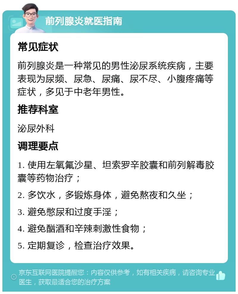 前列腺炎就医指南 常见症状 前列腺炎是一种常见的男性泌尿系统疾病，主要表现为尿频、尿急、尿痛、尿不尽、小腹疼痛等症状，多见于中老年男性。 推荐科室 泌尿外科 调理要点 1. 使用左氧氟沙星、坦索罗辛胶囊和前列解毒胶囊等药物治疗； 2. 多饮水，多锻炼身体，避免熬夜和久坐； 3. 避免憋尿和过度手淫； 4. 避免酗酒和辛辣刺激性食物； 5. 定期复诊，检查治疗效果。