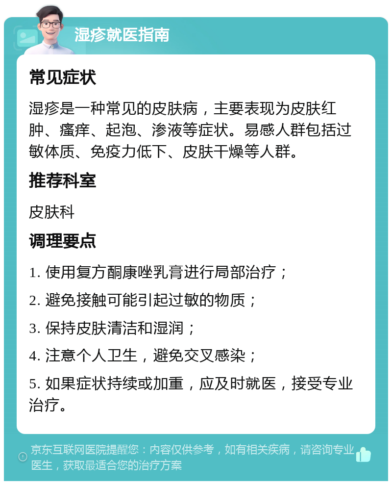 湿疹就医指南 常见症状 湿疹是一种常见的皮肤病，主要表现为皮肤红肿、瘙痒、起泡、渗液等症状。易感人群包括过敏体质、免疫力低下、皮肤干燥等人群。 推荐科室 皮肤科 调理要点 1. 使用复方酮康唑乳膏进行局部治疗； 2. 避免接触可能引起过敏的物质； 3. 保持皮肤清洁和湿润； 4. 注意个人卫生，避免交叉感染； 5. 如果症状持续或加重，应及时就医，接受专业治疗。