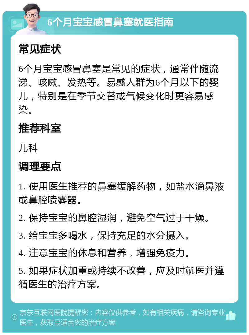 6个月宝宝感冒鼻塞就医指南 常见症状 6个月宝宝感冒鼻塞是常见的症状，通常伴随流涕、咳嗽、发热等。易感人群为6个月以下的婴儿，特别是在季节交替或气候变化时更容易感染。 推荐科室 儿科 调理要点 1. 使用医生推荐的鼻塞缓解药物，如盐水滴鼻液或鼻腔喷雾器。 2. 保持宝宝的鼻腔湿润，避免空气过于干燥。 3. 给宝宝多喝水，保持充足的水分摄入。 4. 注意宝宝的休息和营养，增强免疫力。 5. 如果症状加重或持续不改善，应及时就医并遵循医生的治疗方案。