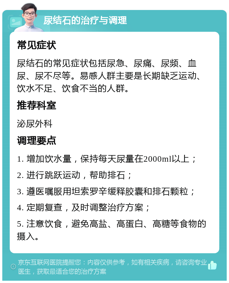 尿结石的治疗与调理 常见症状 尿结石的常见症状包括尿急、尿痛、尿频、血尿、尿不尽等。易感人群主要是长期缺乏运动、饮水不足、饮食不当的人群。 推荐科室 泌尿外科 调理要点 1. 增加饮水量，保持每天尿量在2000ml以上； 2. 进行跳跃运动，帮助排石； 3. 遵医嘱服用坦索罗辛缓释胶囊和排石颗粒； 4. 定期复查，及时调整治疗方案； 5. 注意饮食，避免高盐、高蛋白、高糖等食物的摄入。