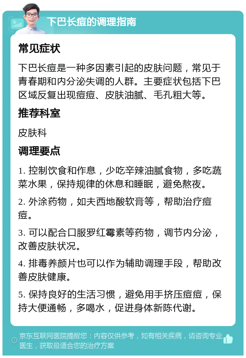 下巴长痘的调理指南 常见症状 下巴长痘是一种多因素引起的皮肤问题，常见于青春期和内分泌失调的人群。主要症状包括下巴区域反复出现痘痘、皮肤油腻、毛孔粗大等。 推荐科室 皮肤科 调理要点 1. 控制饮食和作息，少吃辛辣油腻食物，多吃蔬菜水果，保持规律的休息和睡眠，避免熬夜。 2. 外涂药物，如夫西地酸软膏等，帮助治疗痘痘。 3. 可以配合口服罗红霉素等药物，调节内分泌，改善皮肤状况。 4. 排毒养颜片也可以作为辅助调理手段，帮助改善皮肤健康。 5. 保持良好的生活习惯，避免用手挤压痘痘，保持大便通畅，多喝水，促进身体新陈代谢。