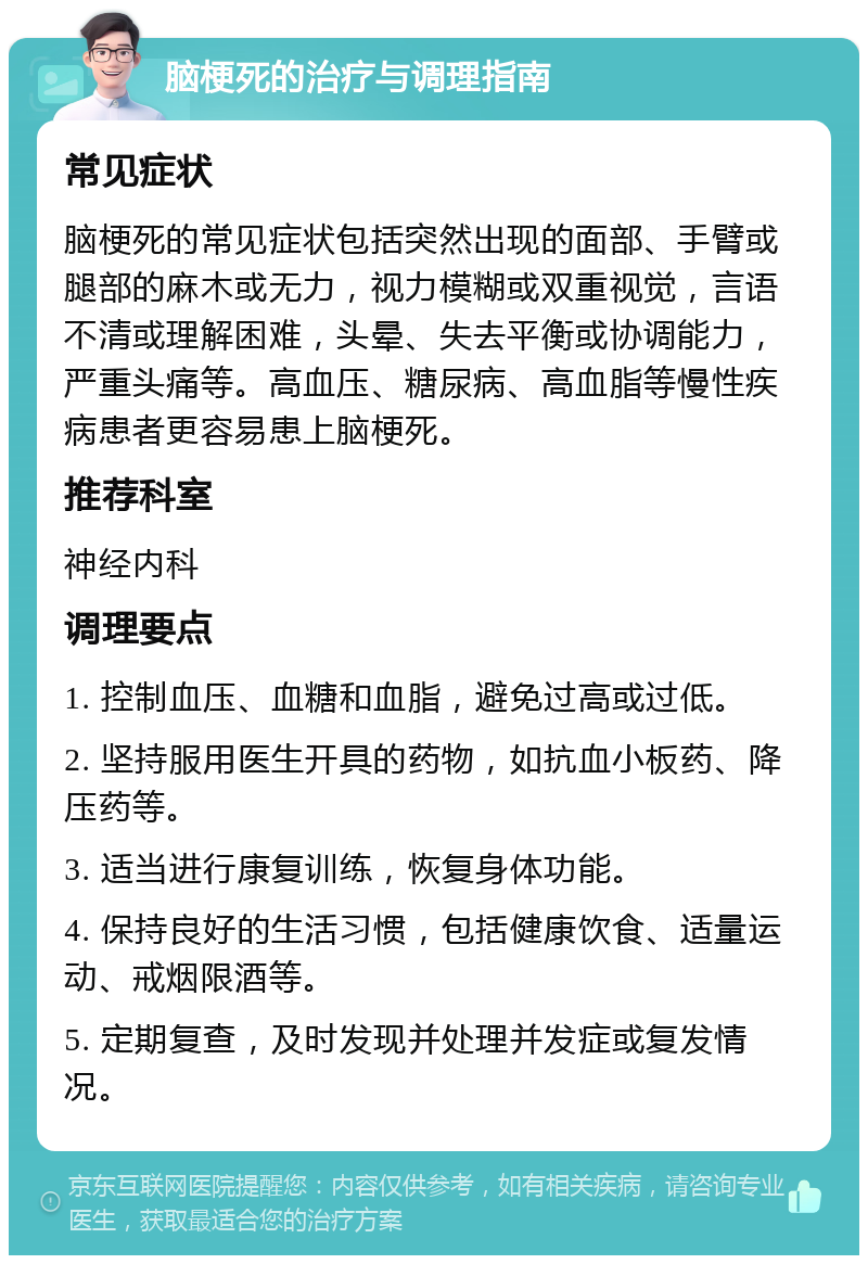 脑梗死的治疗与调理指南 常见症状 脑梗死的常见症状包括突然出现的面部、手臂或腿部的麻木或无力，视力模糊或双重视觉，言语不清或理解困难，头晕、失去平衡或协调能力，严重头痛等。高血压、糖尿病、高血脂等慢性疾病患者更容易患上脑梗死。 推荐科室 神经内科 调理要点 1. 控制血压、血糖和血脂，避免过高或过低。 2. 坚持服用医生开具的药物，如抗血小板药、降压药等。 3. 适当进行康复训练，恢复身体功能。 4. 保持良好的生活习惯，包括健康饮食、适量运动、戒烟限酒等。 5. 定期复查，及时发现并处理并发症或复发情况。