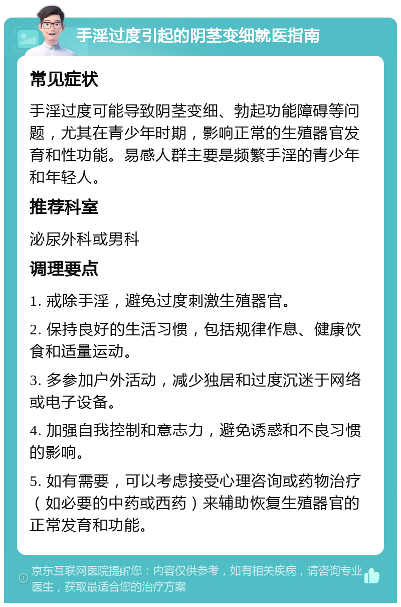 手淫过度引起的阴茎变细就医指南 常见症状 手淫过度可能导致阴茎变细、勃起功能障碍等问题，尤其在青少年时期，影响正常的生殖器官发育和性功能。易感人群主要是频繁手淫的青少年和年轻人。 推荐科室 泌尿外科或男科 调理要点 1. 戒除手淫，避免过度刺激生殖器官。 2. 保持良好的生活习惯，包括规律作息、健康饮食和适量运动。 3. 多参加户外活动，减少独居和过度沉迷于网络或电子设备。 4. 加强自我控制和意志力，避免诱惑和不良习惯的影响。 5. 如有需要，可以考虑接受心理咨询或药物治疗（如必要的中药或西药）来辅助恢复生殖器官的正常发育和功能。