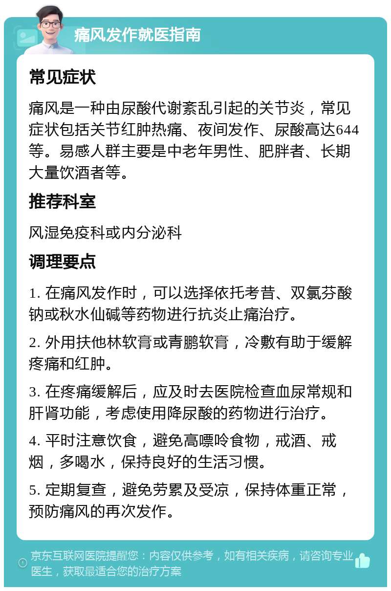 痛风发作就医指南 常见症状 痛风是一种由尿酸代谢紊乱引起的关节炎，常见症状包括关节红肿热痛、夜间发作、尿酸高达644等。易感人群主要是中老年男性、肥胖者、长期大量饮酒者等。 推荐科室 风湿免疫科或内分泌科 调理要点 1. 在痛风发作时，可以选择依托考昔、双氯芬酸钠或秋水仙碱等药物进行抗炎止痛治疗。 2. 外用扶他林软膏或青鹏软膏，冷敷有助于缓解疼痛和红肿。 3. 在疼痛缓解后，应及时去医院检查血尿常规和肝肾功能，考虑使用降尿酸的药物进行治疗。 4. 平时注意饮食，避免高嘌呤食物，戒酒、戒烟，多喝水，保持良好的生活习惯。 5. 定期复查，避免劳累及受凉，保持体重正常，预防痛风的再次发作。