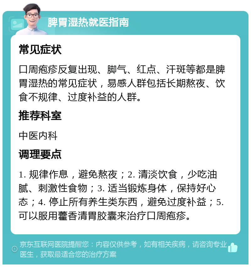 脾胃湿热就医指南 常见症状 口周疱疹反复出现、脚气、红点、汗斑等都是脾胃湿热的常见症状，易感人群包括长期熬夜、饮食不规律、过度补益的人群。 推荐科室 中医内科 调理要点 1. 规律作息，避免熬夜；2. 清淡饮食，少吃油腻、刺激性食物；3. 适当锻炼身体，保持好心态；4. 停止所有养生类东西，避免过度补益；5. 可以服用藿香清胃胶囊来治疗口周疱疹。