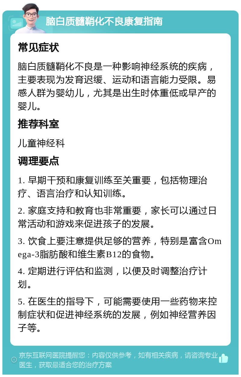 脑白质髓鞘化不良康复指南 常见症状 脑白质髓鞘化不良是一种影响神经系统的疾病，主要表现为发育迟缓、运动和语言能力受限。易感人群为婴幼儿，尤其是出生时体重低或早产的婴儿。 推荐科室 儿童神经科 调理要点 1. 早期干预和康复训练至关重要，包括物理治疗、语言治疗和认知训练。 2. 家庭支持和教育也非常重要，家长可以通过日常活动和游戏来促进孩子的发展。 3. 饮食上要注意提供足够的营养，特别是富含Omega-3脂肪酸和维生素B12的食物。 4. 定期进行评估和监测，以便及时调整治疗计划。 5. 在医生的指导下，可能需要使用一些药物来控制症状和促进神经系统的发展，例如神经营养因子等。