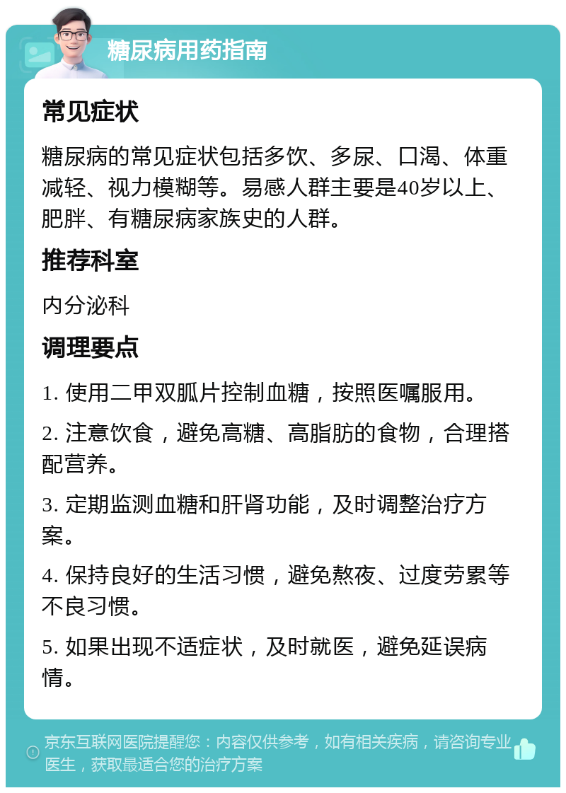 糖尿病用药指南 常见症状 糖尿病的常见症状包括多饮、多尿、口渴、体重减轻、视力模糊等。易感人群主要是40岁以上、肥胖、有糖尿病家族史的人群。 推荐科室 内分泌科 调理要点 1. 使用二甲双胍片控制血糖，按照医嘱服用。 2. 注意饮食，避免高糖、高脂肪的食物，合理搭配营养。 3. 定期监测血糖和肝肾功能，及时调整治疗方案。 4. 保持良好的生活习惯，避免熬夜、过度劳累等不良习惯。 5. 如果出现不适症状，及时就医，避免延误病情。