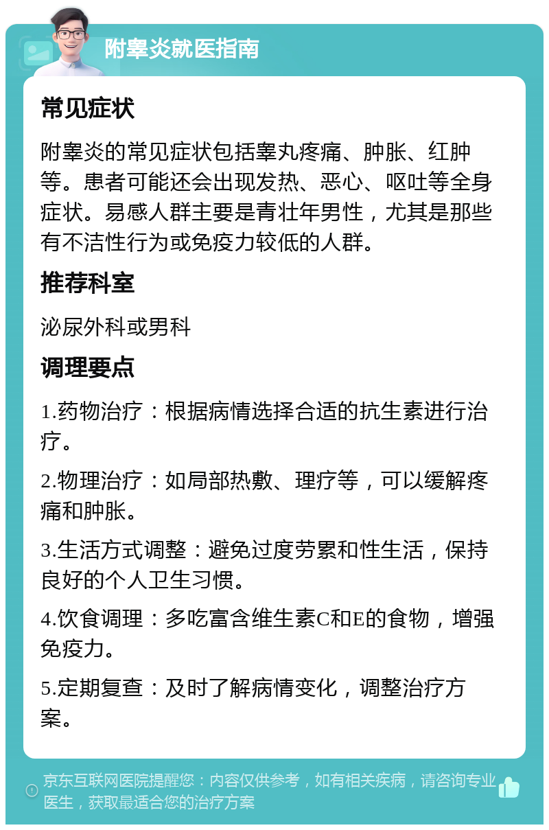 附睾炎就医指南 常见症状 附睾炎的常见症状包括睾丸疼痛、肿胀、红肿等。患者可能还会出现发热、恶心、呕吐等全身症状。易感人群主要是青壮年男性，尤其是那些有不洁性行为或免疫力较低的人群。 推荐科室 泌尿外科或男科 调理要点 1.药物治疗：根据病情选择合适的抗生素进行治疗。 2.物理治疗：如局部热敷、理疗等，可以缓解疼痛和肿胀。 3.生活方式调整：避免过度劳累和性生活，保持良好的个人卫生习惯。 4.饮食调理：多吃富含维生素C和E的食物，增强免疫力。 5.定期复查：及时了解病情变化，调整治疗方案。