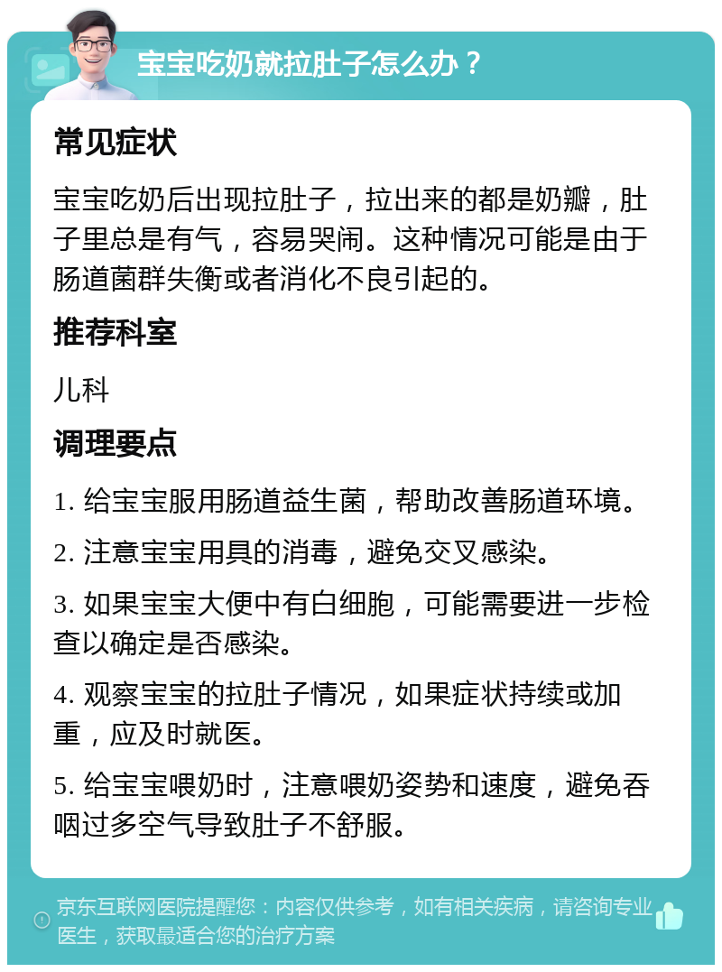 宝宝吃奶就拉肚子怎么办？ 常见症状 宝宝吃奶后出现拉肚子，拉出来的都是奶瓣，肚子里总是有气，容易哭闹。这种情况可能是由于肠道菌群失衡或者消化不良引起的。 推荐科室 儿科 调理要点 1. 给宝宝服用肠道益生菌，帮助改善肠道环境。 2. 注意宝宝用具的消毒，避免交叉感染。 3. 如果宝宝大便中有白细胞，可能需要进一步检查以确定是否感染。 4. 观察宝宝的拉肚子情况，如果症状持续或加重，应及时就医。 5. 给宝宝喂奶时，注意喂奶姿势和速度，避免吞咽过多空气导致肚子不舒服。