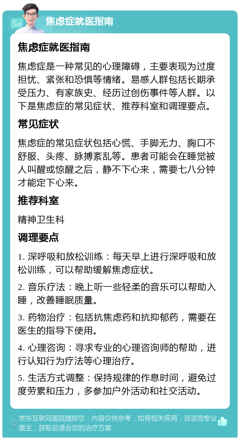 焦虑症就医指南 焦虑症就医指南 焦虑症是一种常见的心理障碍，主要表现为过度担忧、紧张和恐惧等情绪。易感人群包括长期承受压力、有家族史、经历过创伤事件等人群。以下是焦虑症的常见症状、推荐科室和调理要点。 常见症状 焦虑症的常见症状包括心慌、手脚无力、胸口不舒服、头疼、脉搏紊乱等。患者可能会在睡觉被人叫醒或惊醒之后，静不下心来，需要七八分钟才能定下心来。 推荐科室 精神卫生科 调理要点 1. 深呼吸和放松训练：每天早上进行深呼吸和放松训练，可以帮助缓解焦虑症状。 2. 音乐疗法：晚上听一些轻柔的音乐可以帮助入睡，改善睡眠质量。 3. 药物治疗：包括抗焦虑药和抗抑郁药，需要在医生的指导下使用。 4. 心理咨询：寻求专业的心理咨询师的帮助，进行认知行为疗法等心理治疗。 5. 生活方式调整：保持规律的作息时间，避免过度劳累和压力，多参加户外活动和社交活动。