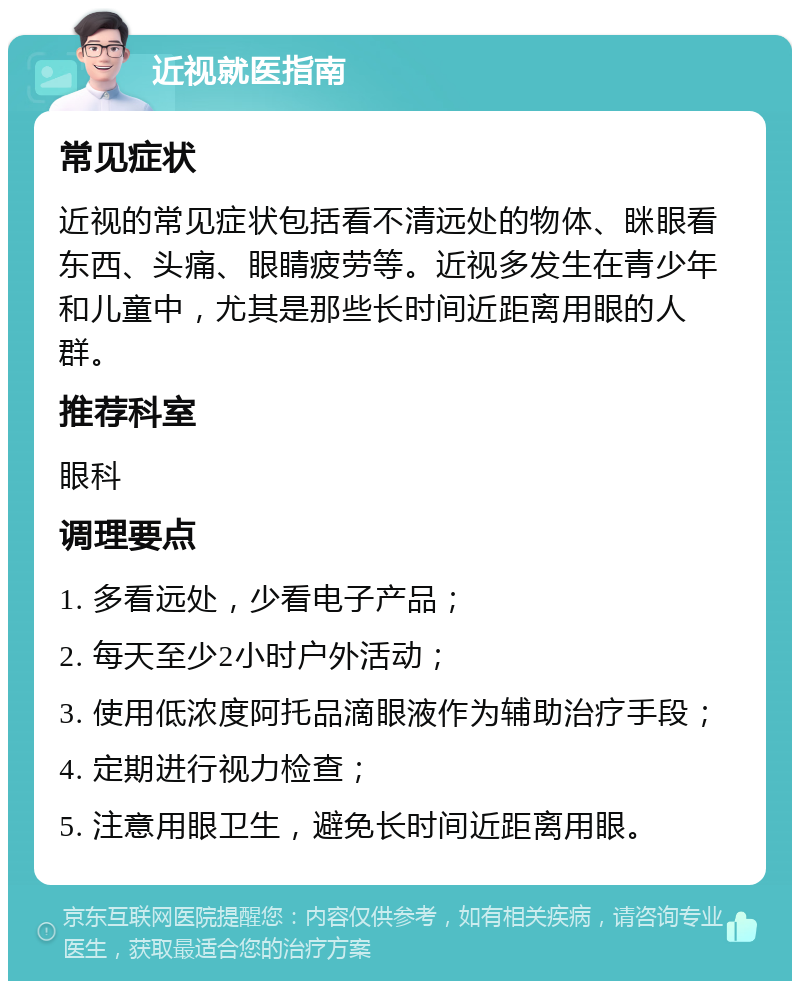 近视就医指南 常见症状 近视的常见症状包括看不清远处的物体、眯眼看东西、头痛、眼睛疲劳等。近视多发生在青少年和儿童中，尤其是那些长时间近距离用眼的人群。 推荐科室 眼科 调理要点 1. 多看远处，少看电子产品； 2. 每天至少2小时户外活动； 3. 使用低浓度阿托品滴眼液作为辅助治疗手段； 4. 定期进行视力检查； 5. 注意用眼卫生，避免长时间近距离用眼。