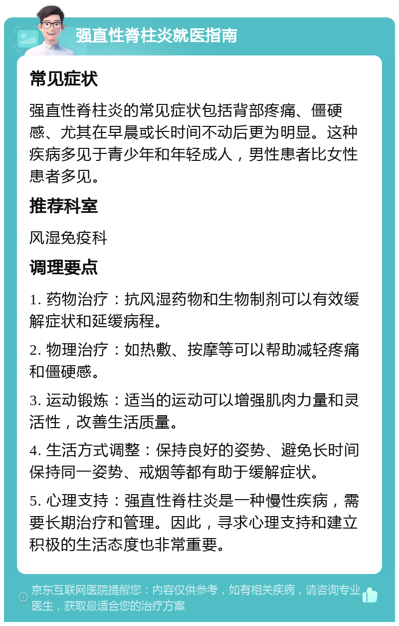 强直性脊柱炎就医指南 常见症状 强直性脊柱炎的常见症状包括背部疼痛、僵硬感、尤其在早晨或长时间不动后更为明显。这种疾病多见于青少年和年轻成人，男性患者比女性患者多见。 推荐科室 风湿免疫科 调理要点 1. 药物治疗：抗风湿药物和生物制剂可以有效缓解症状和延缓病程。 2. 物理治疗：如热敷、按摩等可以帮助减轻疼痛和僵硬感。 3. 运动锻炼：适当的运动可以增强肌肉力量和灵活性，改善生活质量。 4. 生活方式调整：保持良好的姿势、避免长时间保持同一姿势、戒烟等都有助于缓解症状。 5. 心理支持：强直性脊柱炎是一种慢性疾病，需要长期治疗和管理。因此，寻求心理支持和建立积极的生活态度也非常重要。