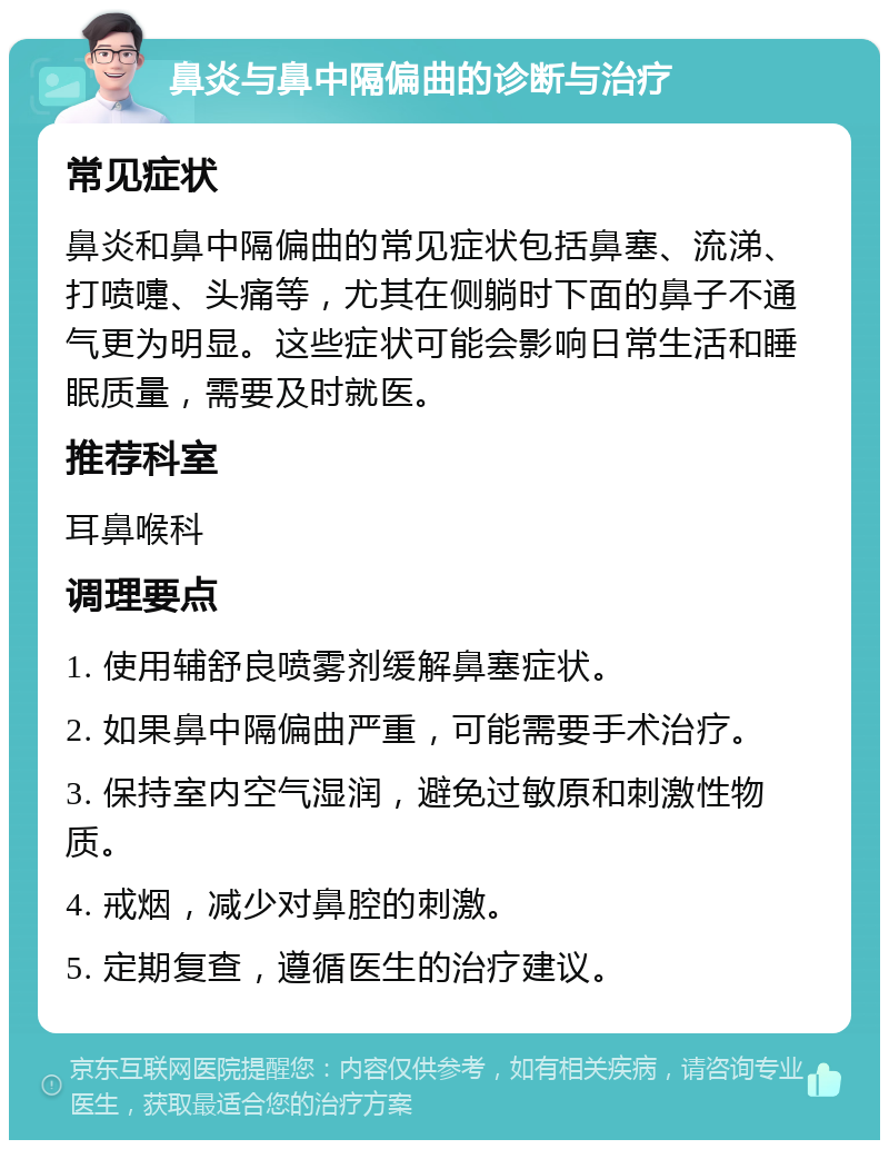 鼻炎与鼻中隔偏曲的诊断与治疗 常见症状 鼻炎和鼻中隔偏曲的常见症状包括鼻塞、流涕、打喷嚏、头痛等，尤其在侧躺时下面的鼻子不通气更为明显。这些症状可能会影响日常生活和睡眠质量，需要及时就医。 推荐科室 耳鼻喉科 调理要点 1. 使用辅舒良喷雾剂缓解鼻塞症状。 2. 如果鼻中隔偏曲严重，可能需要手术治疗。 3. 保持室内空气湿润，避免过敏原和刺激性物质。 4. 戒烟，减少对鼻腔的刺激。 5. 定期复查，遵循医生的治疗建议。