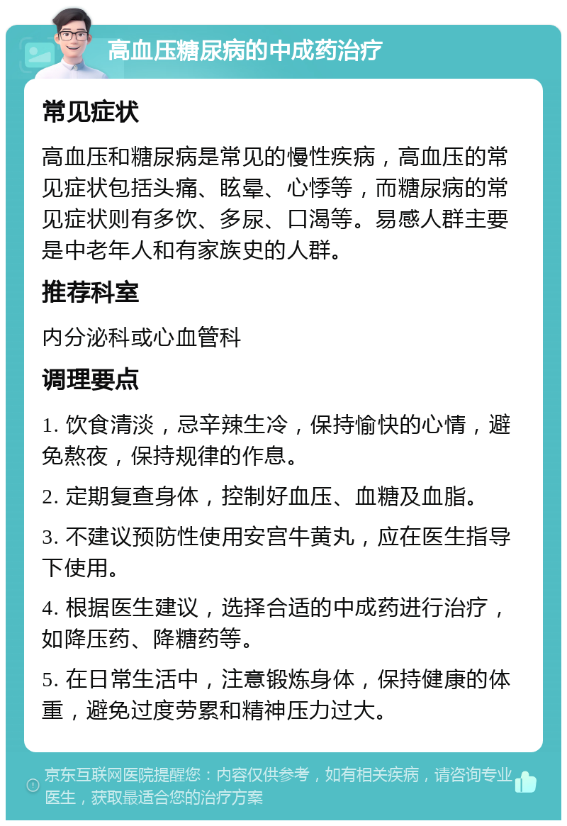 高血压糖尿病的中成药治疗 常见症状 高血压和糖尿病是常见的慢性疾病，高血压的常见症状包括头痛、眩晕、心悸等，而糖尿病的常见症状则有多饮、多尿、口渴等。易感人群主要是中老年人和有家族史的人群。 推荐科室 内分泌科或心血管科 调理要点 1. 饮食清淡，忌辛辣生冷，保持愉快的心情，避免熬夜，保持规律的作息。 2. 定期复查身体，控制好血压、血糖及血脂。 3. 不建议预防性使用安宫牛黄丸，应在医生指导下使用。 4. 根据医生建议，选择合适的中成药进行治疗，如降压药、降糖药等。 5. 在日常生活中，注意锻炼身体，保持健康的体重，避免过度劳累和精神压力过大。