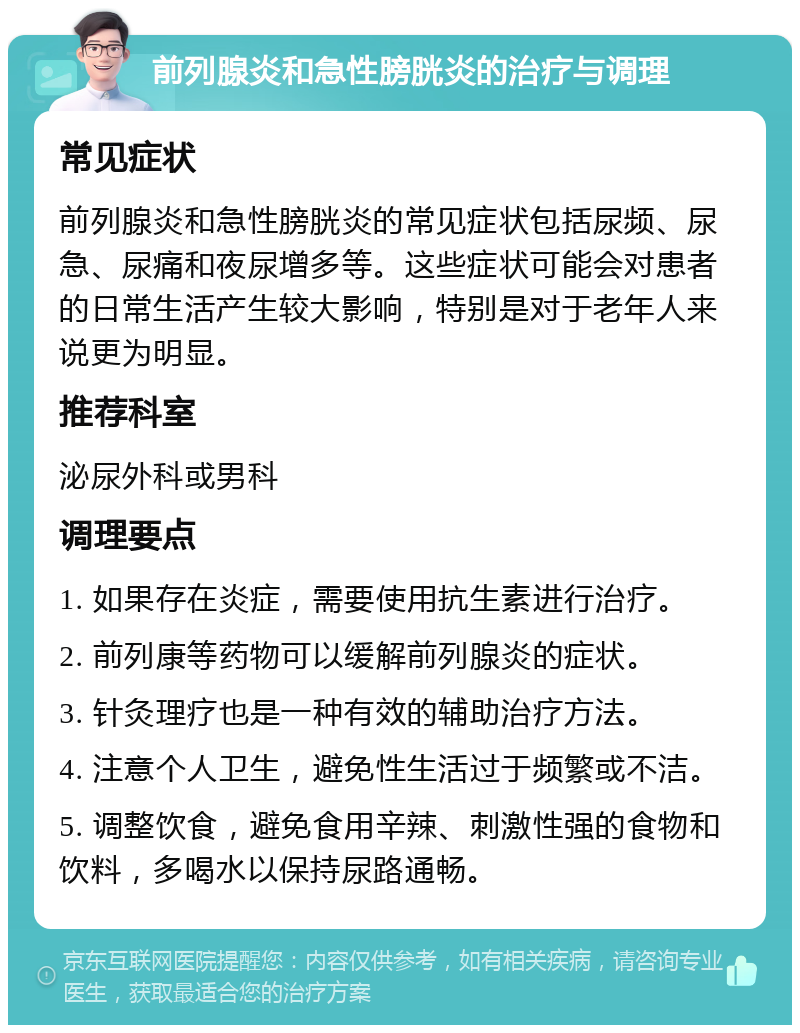 前列腺炎和急性膀胱炎的治疗与调理 常见症状 前列腺炎和急性膀胱炎的常见症状包括尿频、尿急、尿痛和夜尿增多等。这些症状可能会对患者的日常生活产生较大影响，特别是对于老年人来说更为明显。 推荐科室 泌尿外科或男科 调理要点 1. 如果存在炎症，需要使用抗生素进行治疗。 2. 前列康等药物可以缓解前列腺炎的症状。 3. 针灸理疗也是一种有效的辅助治疗方法。 4. 注意个人卫生，避免性生活过于频繁或不洁。 5. 调整饮食，避免食用辛辣、刺激性强的食物和饮料，多喝水以保持尿路通畅。