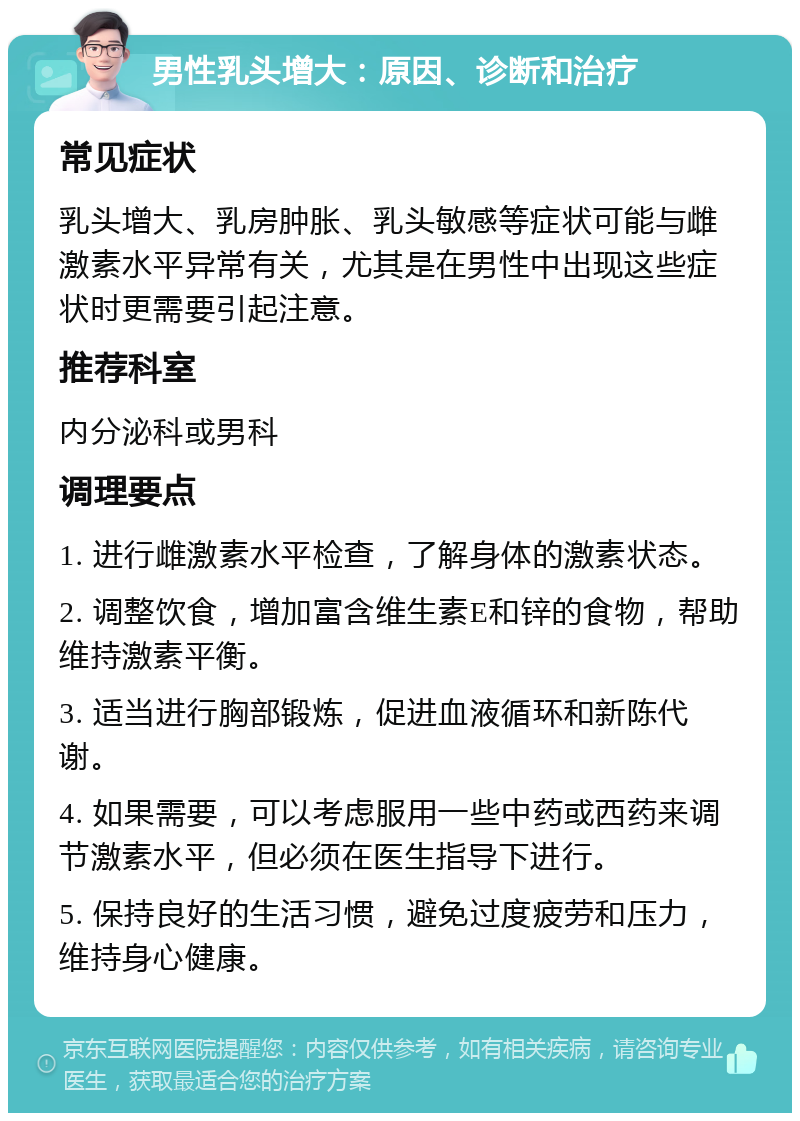 男性乳头增大：原因、诊断和治疗 常见症状 乳头增大、乳房肿胀、乳头敏感等症状可能与雌激素水平异常有关，尤其是在男性中出现这些症状时更需要引起注意。 推荐科室 内分泌科或男科 调理要点 1. 进行雌激素水平检查，了解身体的激素状态。 2. 调整饮食，增加富含维生素E和锌的食物，帮助维持激素平衡。 3. 适当进行胸部锻炼，促进血液循环和新陈代谢。 4. 如果需要，可以考虑服用一些中药或西药来调节激素水平，但必须在医生指导下进行。 5. 保持良好的生活习惯，避免过度疲劳和压力，维持身心健康。