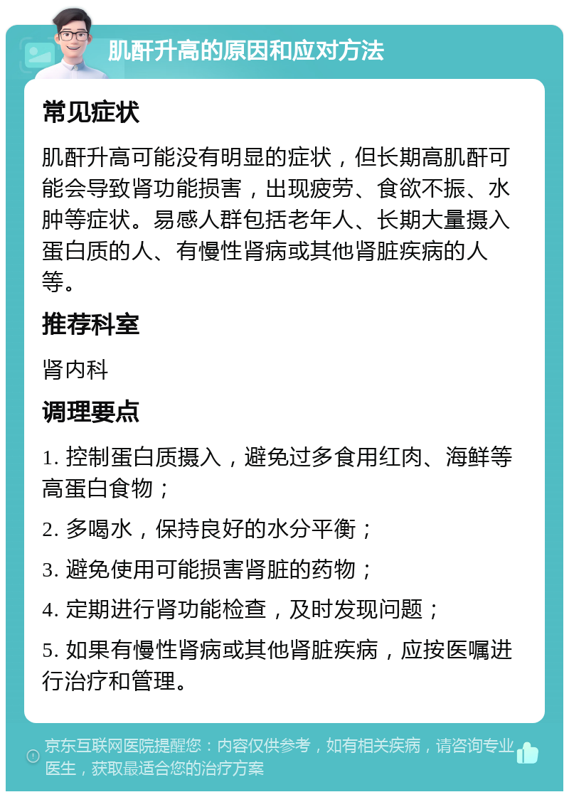 肌酐升高的原因和应对方法 常见症状 肌酐升高可能没有明显的症状，但长期高肌酐可能会导致肾功能损害，出现疲劳、食欲不振、水肿等症状。易感人群包括老年人、长期大量摄入蛋白质的人、有慢性肾病或其他肾脏疾病的人等。 推荐科室 肾内科 调理要点 1. 控制蛋白质摄入，避免过多食用红肉、海鲜等高蛋白食物； 2. 多喝水，保持良好的水分平衡； 3. 避免使用可能损害肾脏的药物； 4. 定期进行肾功能检查，及时发现问题； 5. 如果有慢性肾病或其他肾脏疾病，应按医嘱进行治疗和管理。