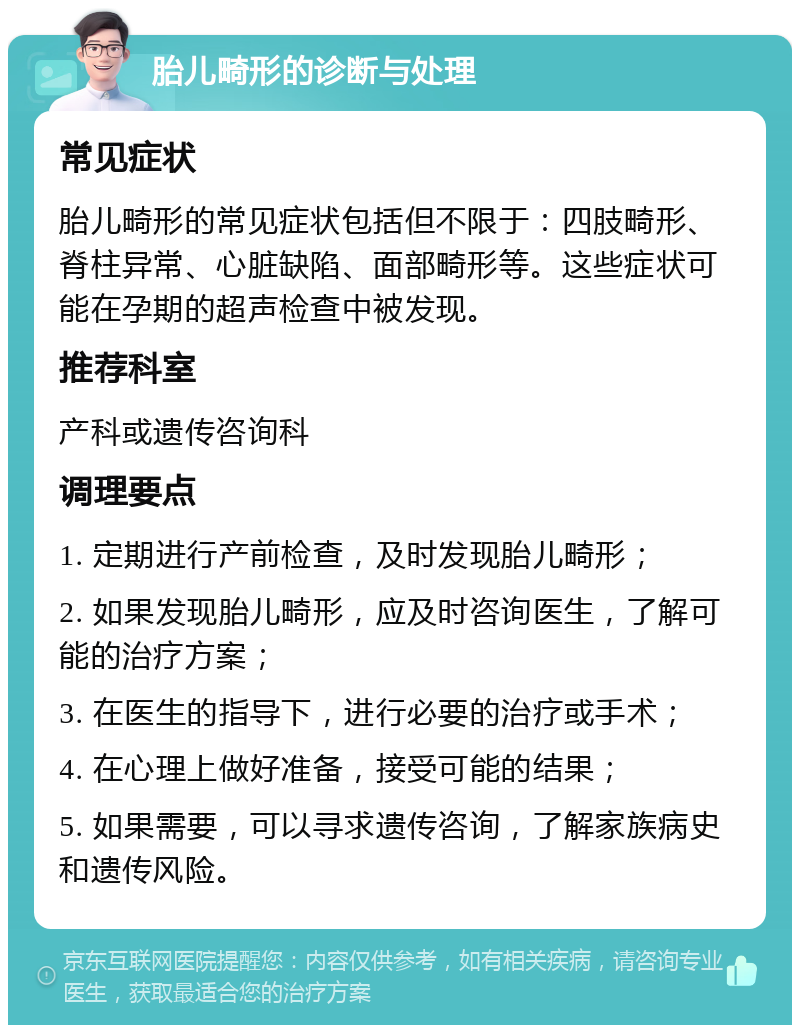 胎儿畸形的诊断与处理 常见症状 胎儿畸形的常见症状包括但不限于：四肢畸形、脊柱异常、心脏缺陷、面部畸形等。这些症状可能在孕期的超声检查中被发现。 推荐科室 产科或遗传咨询科 调理要点 1. 定期进行产前检查，及时发现胎儿畸形； 2. 如果发现胎儿畸形，应及时咨询医生，了解可能的治疗方案； 3. 在医生的指导下，进行必要的治疗或手术； 4. 在心理上做好准备，接受可能的结果； 5. 如果需要，可以寻求遗传咨询，了解家族病史和遗传风险。