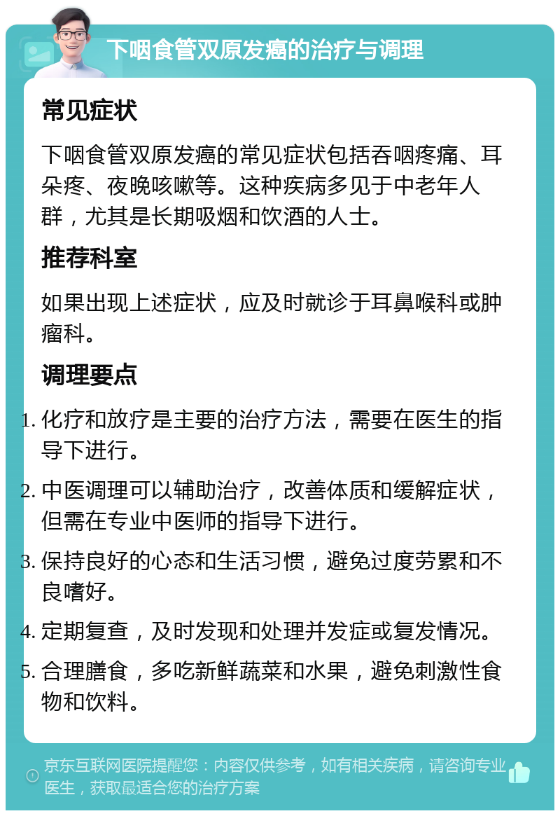 下咽食管双原发癌的治疗与调理 常见症状 下咽食管双原发癌的常见症状包括吞咽疼痛、耳朵疼、夜晚咳嗽等。这种疾病多见于中老年人群，尤其是长期吸烟和饮酒的人士。 推荐科室 如果出现上述症状，应及时就诊于耳鼻喉科或肿瘤科。 调理要点 化疗和放疗是主要的治疗方法，需要在医生的指导下进行。 中医调理可以辅助治疗，改善体质和缓解症状，但需在专业中医师的指导下进行。 保持良好的心态和生活习惯，避免过度劳累和不良嗜好。 定期复查，及时发现和处理并发症或复发情况。 合理膳食，多吃新鲜蔬菜和水果，避免刺激性食物和饮料。