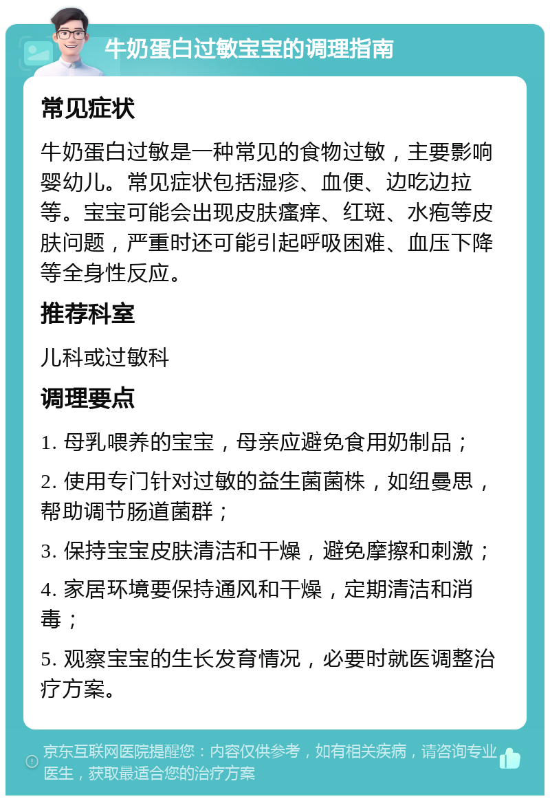 牛奶蛋白过敏宝宝的调理指南 常见症状 牛奶蛋白过敏是一种常见的食物过敏，主要影响婴幼儿。常见症状包括湿疹、血便、边吃边拉等。宝宝可能会出现皮肤瘙痒、红斑、水疱等皮肤问题，严重时还可能引起呼吸困难、血压下降等全身性反应。 推荐科室 儿科或过敏科 调理要点 1. 母乳喂养的宝宝，母亲应避免食用奶制品； 2. 使用专门针对过敏的益生菌菌株，如纽曼思，帮助调节肠道菌群； 3. 保持宝宝皮肤清洁和干燥，避免摩擦和刺激； 4. 家居环境要保持通风和干燥，定期清洁和消毒； 5. 观察宝宝的生长发育情况，必要时就医调整治疗方案。