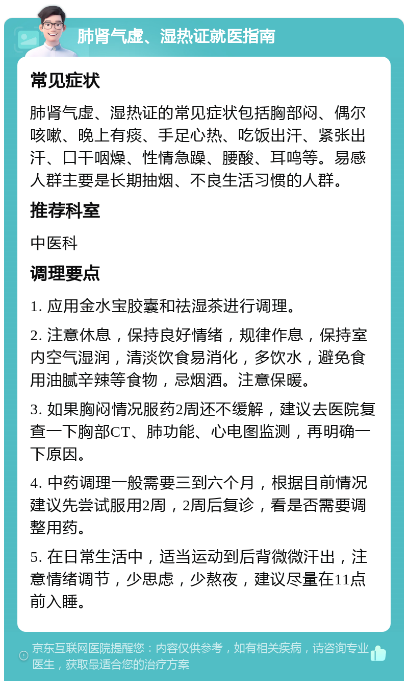 肺肾气虚、湿热证就医指南 常见症状 肺肾气虚、湿热证的常见症状包括胸部闷、偶尔咳嗽、晚上有痰、手足心热、吃饭出汗、紧张出汗、口干咽燥、性情急躁、腰酸、耳鸣等。易感人群主要是长期抽烟、不良生活习惯的人群。 推荐科室 中医科 调理要点 1. 应用金水宝胶囊和祛湿茶进行调理。 2. 注意休息，保持良好情绪，规律作息，保持室内空气湿润，清淡饮食易消化，多饮水，避免食用油腻辛辣等食物，忌烟酒。注意保暖。 3. 如果胸闷情况服药2周还不缓解，建议去医院复查一下胸部CT、肺功能、心电图监测，再明确一下原因。 4. 中药调理一般需要三到六个月，根据目前情况建议先尝试服用2周，2周后复诊，看是否需要调整用药。 5. 在日常生活中，适当运动到后背微微汗出，注意情绪调节，少思虑，少熬夜，建议尽量在11点前入睡。