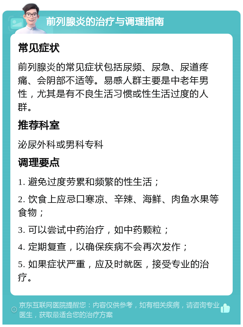 前列腺炎的治疗与调理指南 常见症状 前列腺炎的常见症状包括尿频、尿急、尿道疼痛、会阴部不适等。易感人群主要是中老年男性，尤其是有不良生活习惯或性生活过度的人群。 推荐科室 泌尿外科或男科专科 调理要点 1. 避免过度劳累和频繁的性生活； 2. 饮食上应忌口寒凉、辛辣、海鲜、肉鱼水果等食物； 3. 可以尝试中药治疗，如中药颗粒； 4. 定期复查，以确保疾病不会再次发作； 5. 如果症状严重，应及时就医，接受专业的治疗。