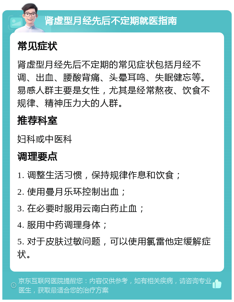 肾虚型月经先后不定期就医指南 常见症状 肾虚型月经先后不定期的常见症状包括月经不调、出血、腰酸背痛、头晕耳鸣、失眠健忘等。易感人群主要是女性，尤其是经常熬夜、饮食不规律、精神压力大的人群。 推荐科室 妇科或中医科 调理要点 1. 调整生活习惯，保持规律作息和饮食； 2. 使用曼月乐环控制出血； 3. 在必要时服用云南白药止血； 4. 服用中药调理身体； 5. 对于皮肤过敏问题，可以使用氯雷他定缓解症状。