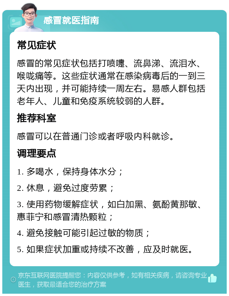 感冒就医指南 常见症状 感冒的常见症状包括打喷嚏、流鼻涕、流泪水、喉咙痛等。这些症状通常在感染病毒后的一到三天内出现，并可能持续一周左右。易感人群包括老年人、儿童和免疫系统较弱的人群。 推荐科室 感冒可以在普通门诊或者呼吸内科就诊。 调理要点 1. 多喝水，保持身体水分； 2. 休息，避免过度劳累； 3. 使用药物缓解症状，如白加黑、氨酚黄那敏、惠菲宁和感冒清热颗粒； 4. 避免接触可能引起过敏的物质； 5. 如果症状加重或持续不改善，应及时就医。