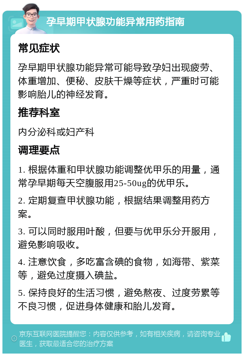 孕早期甲状腺功能异常用药指南 常见症状 孕早期甲状腺功能异常可能导致孕妇出现疲劳、体重增加、便秘、皮肤干燥等症状，严重时可能影响胎儿的神经发育。 推荐科室 内分泌科或妇产科 调理要点 1. 根据体重和甲状腺功能调整优甲乐的用量，通常孕早期每天空腹服用25-50ug的优甲乐。 2. 定期复查甲状腺功能，根据结果调整用药方案。 3. 可以同时服用叶酸，但要与优甲乐分开服用，避免影响吸收。 4. 注意饮食，多吃富含碘的食物，如海带、紫菜等，避免过度摄入碘盐。 5. 保持良好的生活习惯，避免熬夜、过度劳累等不良习惯，促进身体健康和胎儿发育。