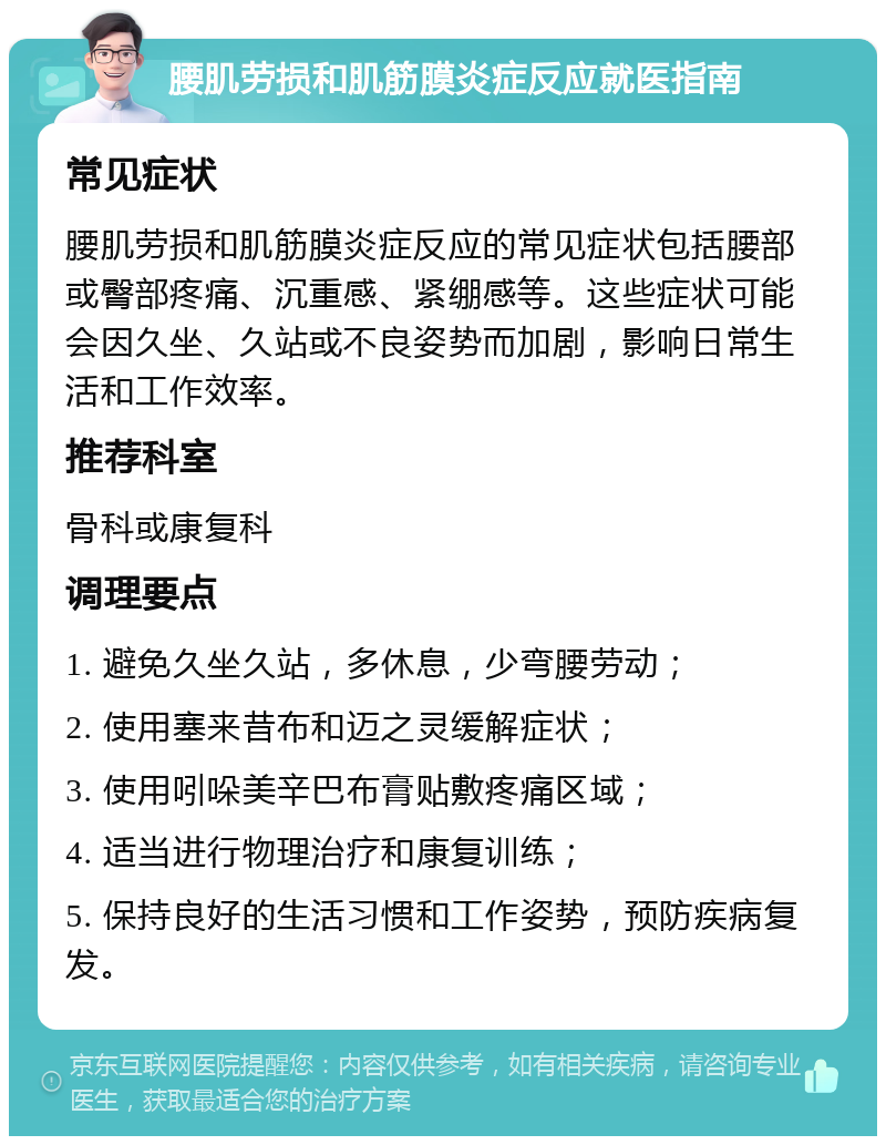 腰肌劳损和肌筋膜炎症反应就医指南 常见症状 腰肌劳损和肌筋膜炎症反应的常见症状包括腰部或臀部疼痛、沉重感、紧绷感等。这些症状可能会因久坐、久站或不良姿势而加剧，影响日常生活和工作效率。 推荐科室 骨科或康复科 调理要点 1. 避免久坐久站，多休息，少弯腰劳动； 2. 使用塞来昔布和迈之灵缓解症状； 3. 使用吲哚美辛巴布膏贴敷疼痛区域； 4. 适当进行物理治疗和康复训练； 5. 保持良好的生活习惯和工作姿势，预防疾病复发。