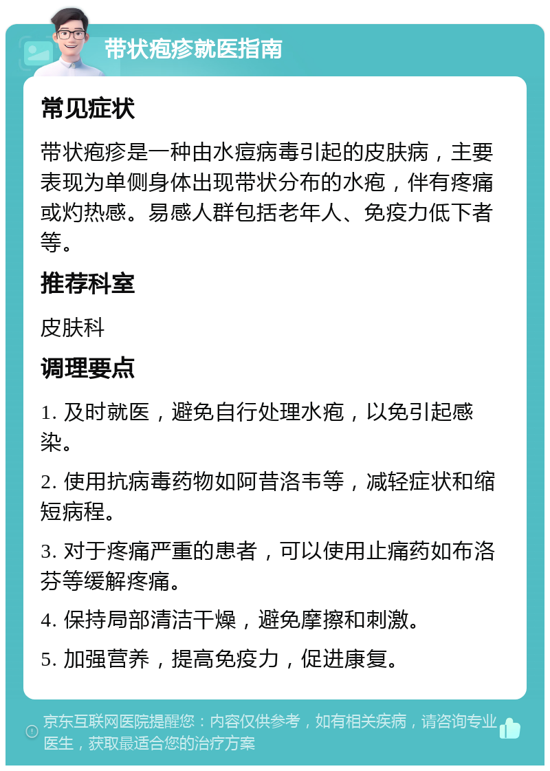 带状疱疹就医指南 常见症状 带状疱疹是一种由水痘病毒引起的皮肤病，主要表现为单侧身体出现带状分布的水疱，伴有疼痛或灼热感。易感人群包括老年人、免疫力低下者等。 推荐科室 皮肤科 调理要点 1. 及时就医，避免自行处理水疱，以免引起感染。 2. 使用抗病毒药物如阿昔洛韦等，减轻症状和缩短病程。 3. 对于疼痛严重的患者，可以使用止痛药如布洛芬等缓解疼痛。 4. 保持局部清洁干燥，避免摩擦和刺激。 5. 加强营养，提高免疫力，促进康复。