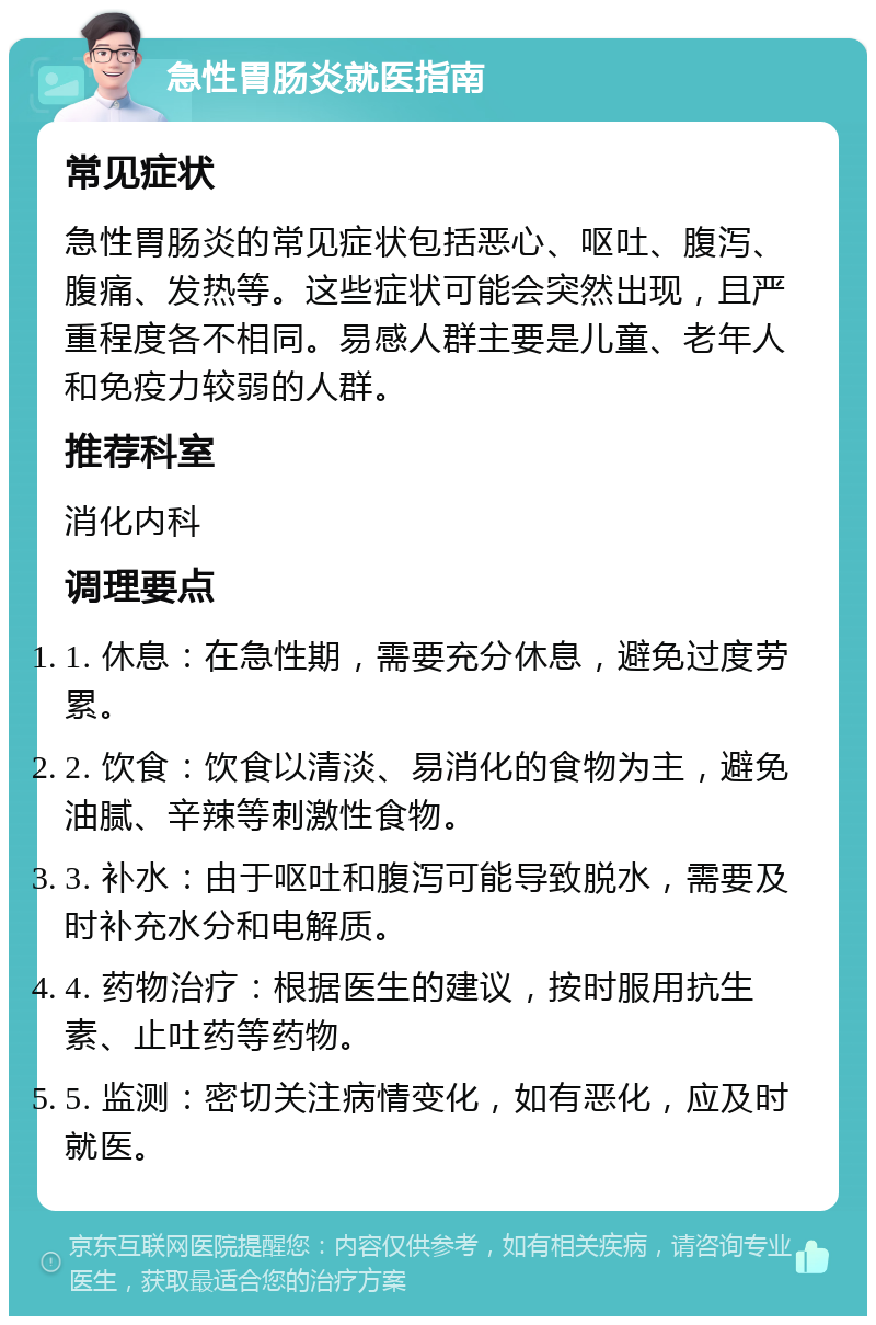 急性胃肠炎就医指南 常见症状 急性胃肠炎的常见症状包括恶心、呕吐、腹泻、腹痛、发热等。这些症状可能会突然出现，且严重程度各不相同。易感人群主要是儿童、老年人和免疫力较弱的人群。 推荐科室 消化内科 调理要点 1. 休息：在急性期，需要充分休息，避免过度劳累。 2. 饮食：饮食以清淡、易消化的食物为主，避免油腻、辛辣等刺激性食物。 3. 补水：由于呕吐和腹泻可能导致脱水，需要及时补充水分和电解质。 4. 药物治疗：根据医生的建议，按时服用抗生素、止吐药等药物。 5. 监测：密切关注病情变化，如有恶化，应及时就医。