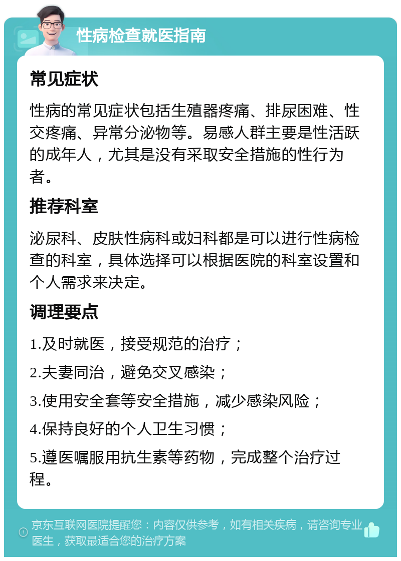 性病检查就医指南 常见症状 性病的常见症状包括生殖器疼痛、排尿困难、性交疼痛、异常分泌物等。易感人群主要是性活跃的成年人，尤其是没有采取安全措施的性行为者。 推荐科室 泌尿科、皮肤性病科或妇科都是可以进行性病检查的科室，具体选择可以根据医院的科室设置和个人需求来决定。 调理要点 1.及时就医，接受规范的治疗； 2.夫妻同治，避免交叉感染； 3.使用安全套等安全措施，减少感染风险； 4.保持良好的个人卫生习惯； 5.遵医嘱服用抗生素等药物，完成整个治疗过程。