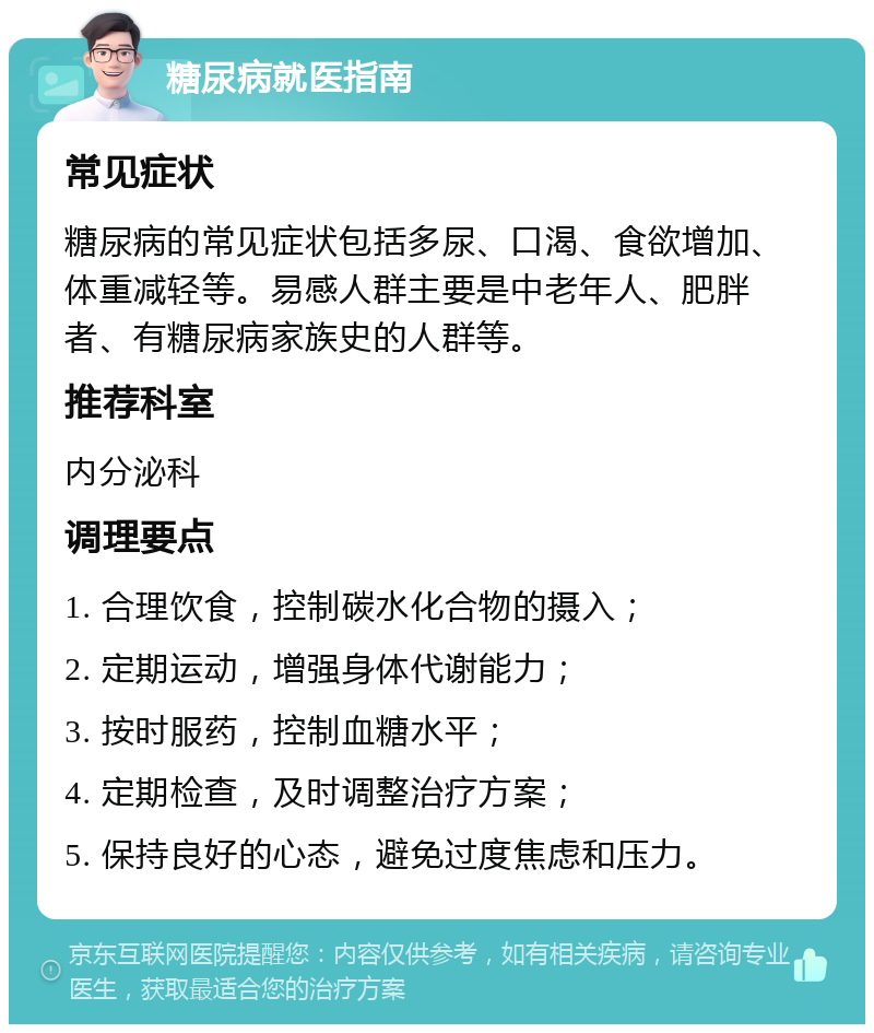 糖尿病就医指南 常见症状 糖尿病的常见症状包括多尿、口渴、食欲增加、体重减轻等。易感人群主要是中老年人、肥胖者、有糖尿病家族史的人群等。 推荐科室 内分泌科 调理要点 1. 合理饮食，控制碳水化合物的摄入； 2. 定期运动，增强身体代谢能力； 3. 按时服药，控制血糖水平； 4. 定期检查，及时调整治疗方案； 5. 保持良好的心态，避免过度焦虑和压力。