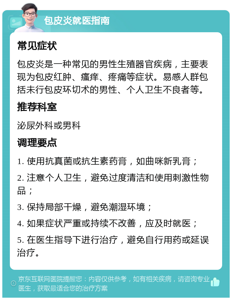 包皮炎就医指南 常见症状 包皮炎是一种常见的男性生殖器官疾病，主要表现为包皮红肿、瘙痒、疼痛等症状。易感人群包括未行包皮环切术的男性、个人卫生不良者等。 推荐科室 泌尿外科或男科 调理要点 1. 使用抗真菌或抗生素药膏，如曲咪新乳膏； 2. 注意个人卫生，避免过度清洁和使用刺激性物品； 3. 保持局部干燥，避免潮湿环境； 4. 如果症状严重或持续不改善，应及时就医； 5. 在医生指导下进行治疗，避免自行用药或延误治疗。