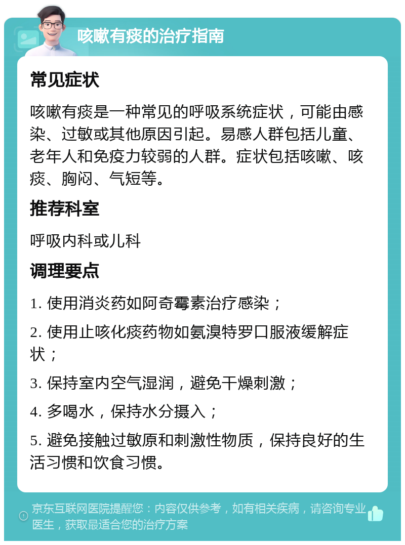 咳嗽有痰的治疗指南 常见症状 咳嗽有痰是一种常见的呼吸系统症状，可能由感染、过敏或其他原因引起。易感人群包括儿童、老年人和免疫力较弱的人群。症状包括咳嗽、咳痰、胸闷、气短等。 推荐科室 呼吸内科或儿科 调理要点 1. 使用消炎药如阿奇霉素治疗感染； 2. 使用止咳化痰药物如氨溴特罗口服液缓解症状； 3. 保持室内空气湿润，避免干燥刺激； 4. 多喝水，保持水分摄入； 5. 避免接触过敏原和刺激性物质，保持良好的生活习惯和饮食习惯。